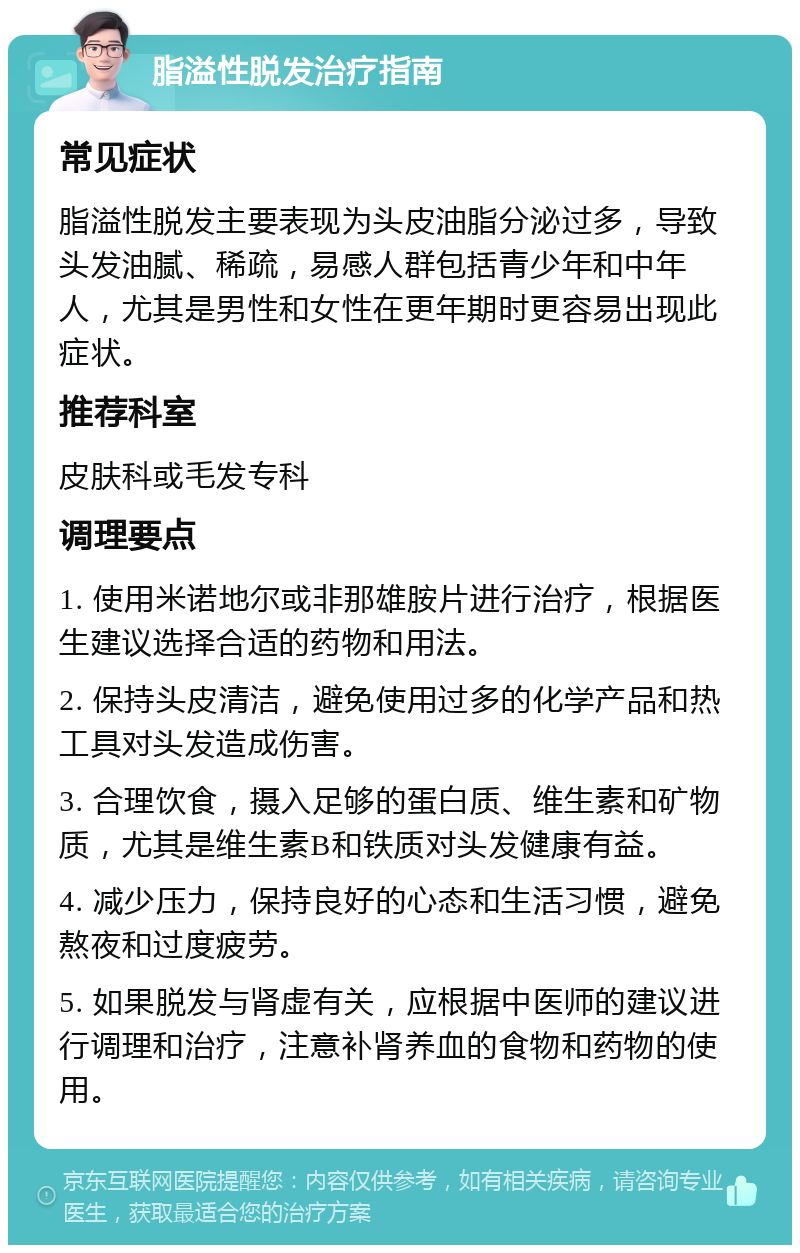 脂溢性脱发治疗指南 常见症状 脂溢性脱发主要表现为头皮油脂分泌过多，导致头发油腻、稀疏，易感人群包括青少年和中年人，尤其是男性和女性在更年期时更容易出现此症状。 推荐科室 皮肤科或毛发专科 调理要点 1. 使用米诺地尔或非那雄胺片进行治疗，根据医生建议选择合适的药物和用法。 2. 保持头皮清洁，避免使用过多的化学产品和热工具对头发造成伤害。 3. 合理饮食，摄入足够的蛋白质、维生素和矿物质，尤其是维生素B和铁质对头发健康有益。 4. 减少压力，保持良好的心态和生活习惯，避免熬夜和过度疲劳。 5. 如果脱发与肾虚有关，应根据中医师的建议进行调理和治疗，注意补肾养血的食物和药物的使用。