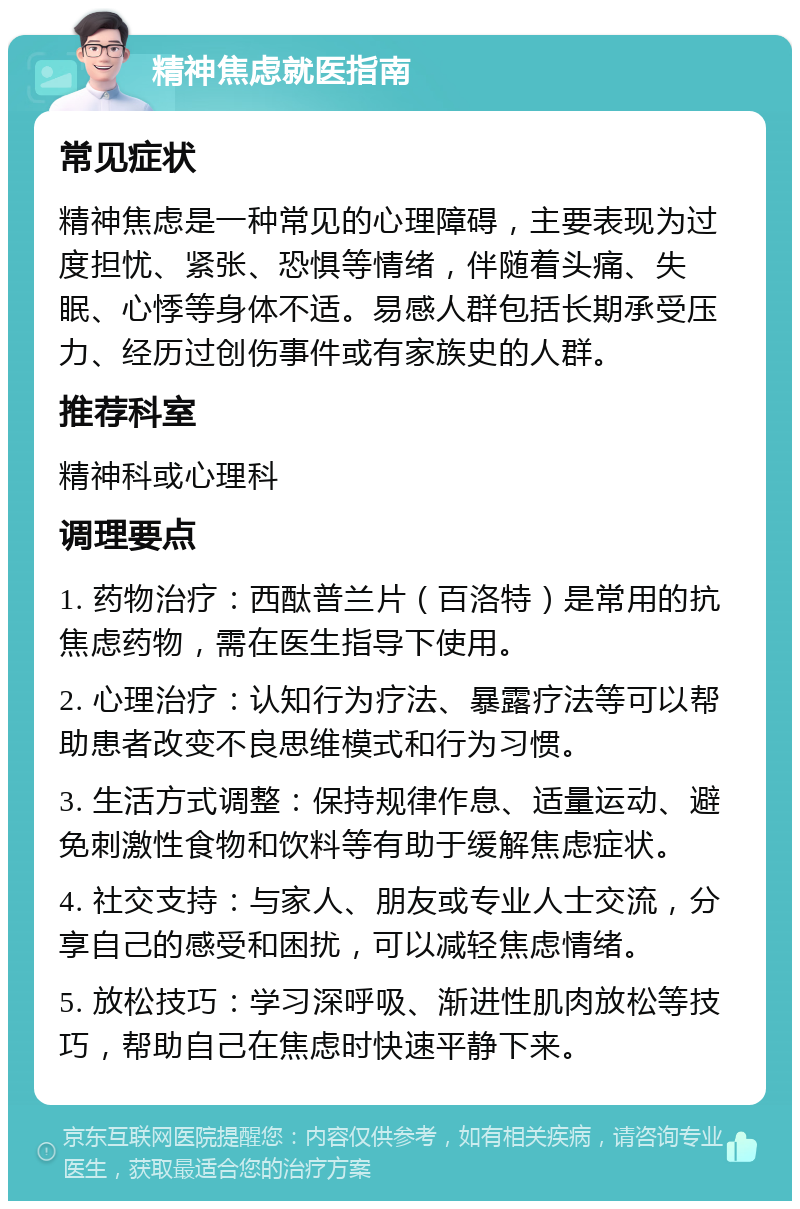 精神焦虑就医指南 常见症状 精神焦虑是一种常见的心理障碍，主要表现为过度担忧、紧张、恐惧等情绪，伴随着头痛、失眠、心悸等身体不适。易感人群包括长期承受压力、经历过创伤事件或有家族史的人群。 推荐科室 精神科或心理科 调理要点 1. 药物治疗：西酞普兰片（百洛特）是常用的抗焦虑药物，需在医生指导下使用。 2. 心理治疗：认知行为疗法、暴露疗法等可以帮助患者改变不良思维模式和行为习惯。 3. 生活方式调整：保持规律作息、适量运动、避免刺激性食物和饮料等有助于缓解焦虑症状。 4. 社交支持：与家人、朋友或专业人士交流，分享自己的感受和困扰，可以减轻焦虑情绪。 5. 放松技巧：学习深呼吸、渐进性肌肉放松等技巧，帮助自己在焦虑时快速平静下来。