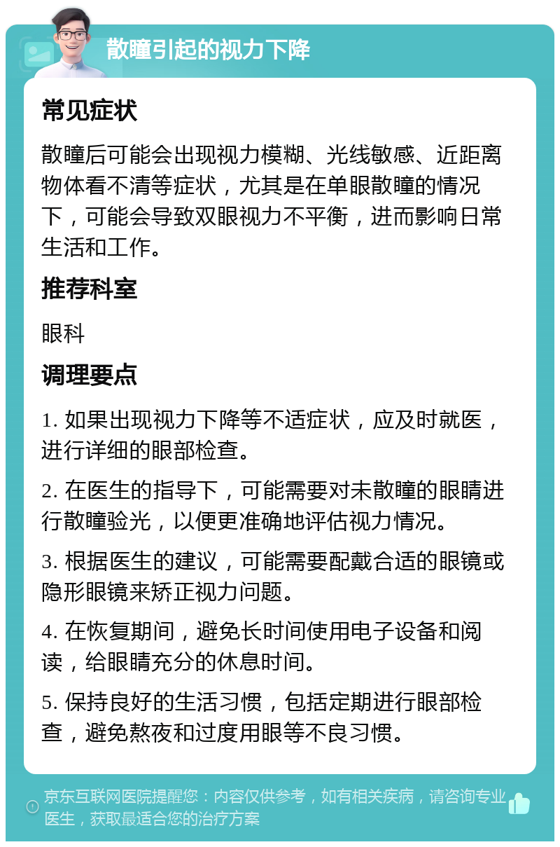 散瞳引起的视力下降 常见症状 散瞳后可能会出现视力模糊、光线敏感、近距离物体看不清等症状，尤其是在单眼散瞳的情况下，可能会导致双眼视力不平衡，进而影响日常生活和工作。 推荐科室 眼科 调理要点 1. 如果出现视力下降等不适症状，应及时就医，进行详细的眼部检查。 2. 在医生的指导下，可能需要对未散瞳的眼睛进行散瞳验光，以便更准确地评估视力情况。 3. 根据医生的建议，可能需要配戴合适的眼镜或隐形眼镜来矫正视力问题。 4. 在恢复期间，避免长时间使用电子设备和阅读，给眼睛充分的休息时间。 5. 保持良好的生活习惯，包括定期进行眼部检查，避免熬夜和过度用眼等不良习惯。