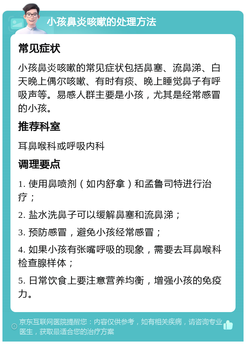 小孩鼻炎咳嗽的处理方法 常见症状 小孩鼻炎咳嗽的常见症状包括鼻塞、流鼻涕、白天晚上偶尔咳嗽、有时有痰、晚上睡觉鼻子有呼吸声等。易感人群主要是小孩，尤其是经常感冒的小孩。 推荐科室 耳鼻喉科或呼吸内科 调理要点 1. 使用鼻喷剂（如内舒拿）和孟鲁司特进行治疗； 2. 盐水洗鼻子可以缓解鼻塞和流鼻涕； 3. 预防感冒，避免小孩经常感冒； 4. 如果小孩有张嘴呼吸的现象，需要去耳鼻喉科检查腺样体； 5. 日常饮食上要注意营养均衡，增强小孩的免疫力。