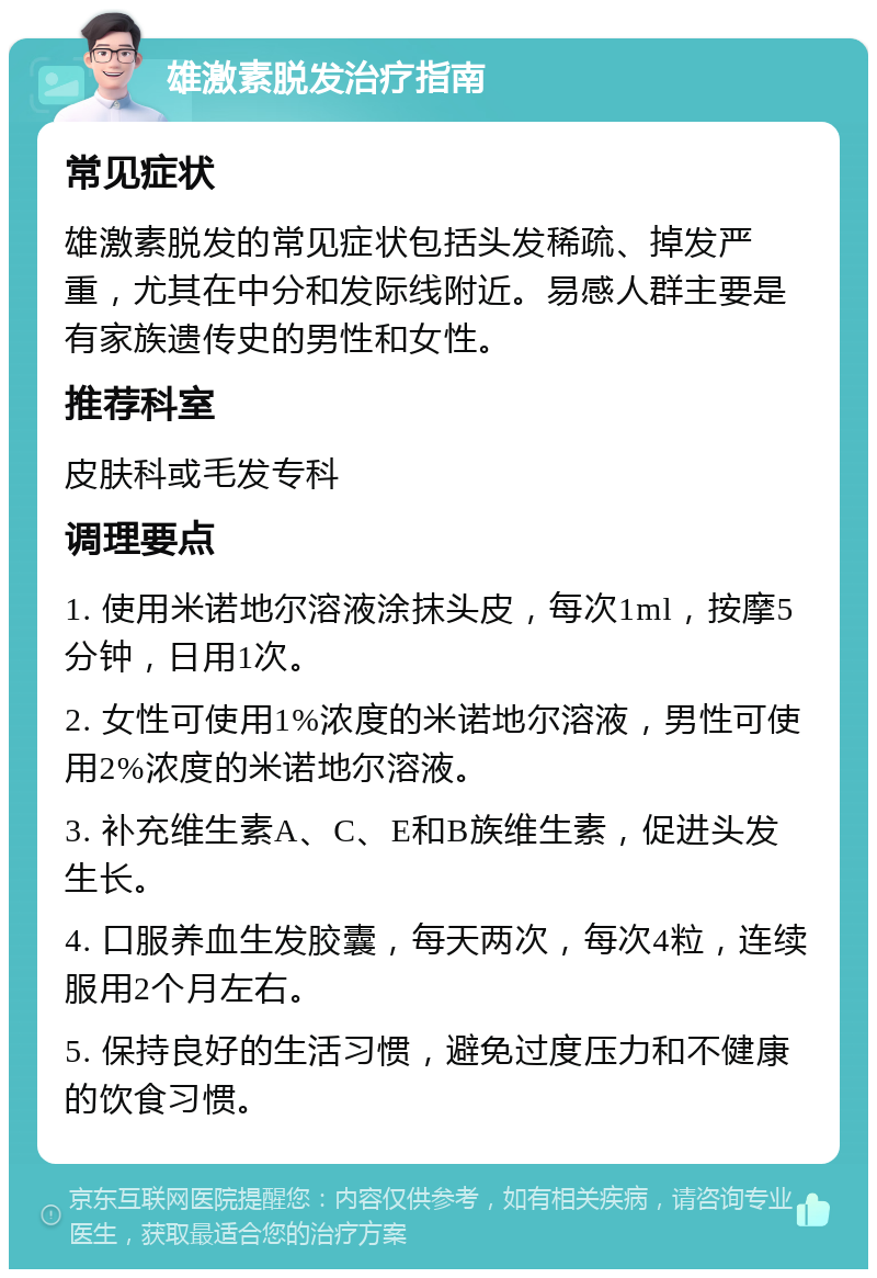 雄激素脱发治疗指南 常见症状 雄激素脱发的常见症状包括头发稀疏、掉发严重，尤其在中分和发际线附近。易感人群主要是有家族遗传史的男性和女性。 推荐科室 皮肤科或毛发专科 调理要点 1. 使用米诺地尔溶液涂抹头皮，每次1ml，按摩5分钟，日用1次。 2. 女性可使用1%浓度的米诺地尔溶液，男性可使用2%浓度的米诺地尔溶液。 3. 补充维生素A、C、E和B族维生素，促进头发生长。 4. 口服养血生发胶囊，每天两次，每次4粒，连续服用2个月左右。 5. 保持良好的生活习惯，避免过度压力和不健康的饮食习惯。