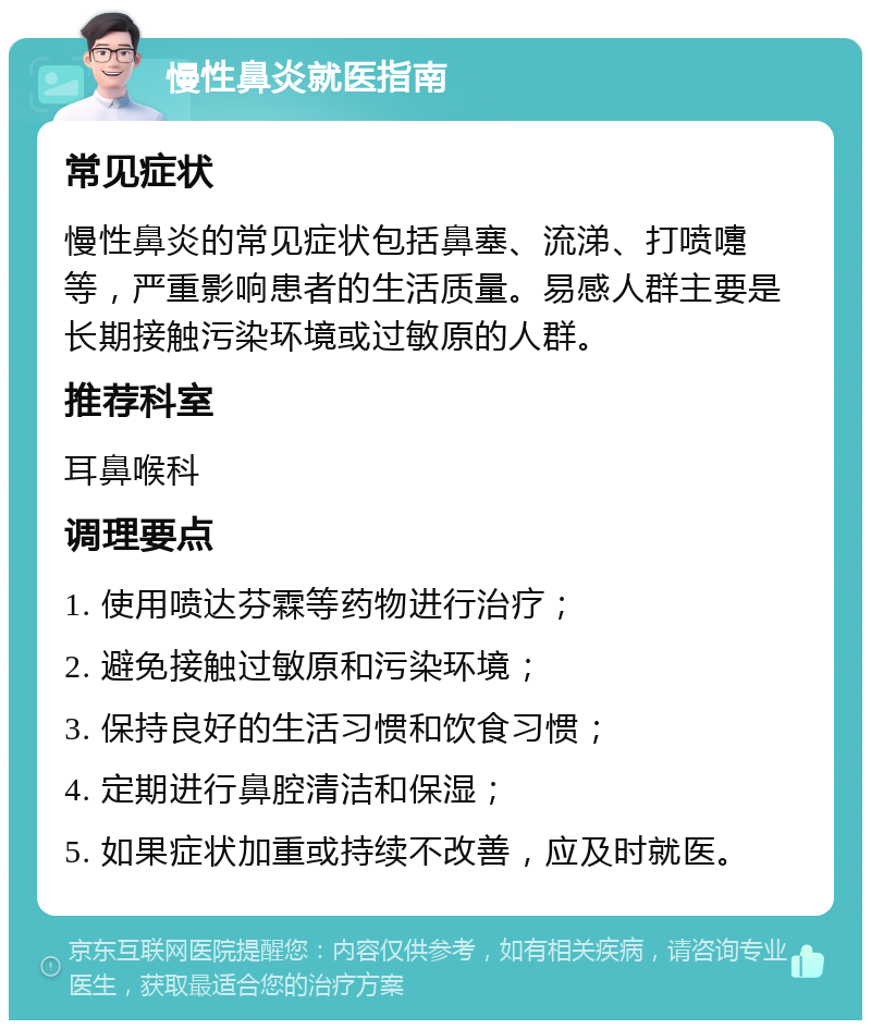 慢性鼻炎就医指南 常见症状 慢性鼻炎的常见症状包括鼻塞、流涕、打喷嚏等，严重影响患者的生活质量。易感人群主要是长期接触污染环境或过敏原的人群。 推荐科室 耳鼻喉科 调理要点 1. 使用喷达芬霖等药物进行治疗； 2. 避免接触过敏原和污染环境； 3. 保持良好的生活习惯和饮食习惯； 4. 定期进行鼻腔清洁和保湿； 5. 如果症状加重或持续不改善，应及时就医。