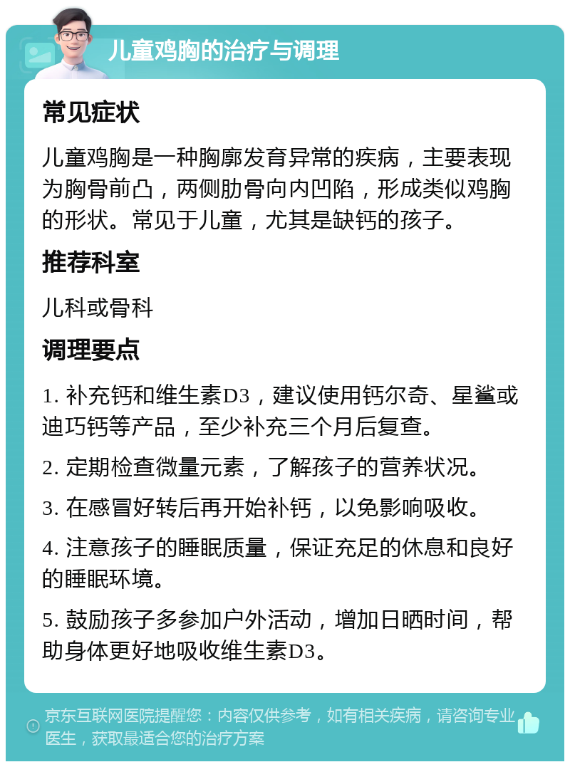 儿童鸡胸的治疗与调理 常见症状 儿童鸡胸是一种胸廓发育异常的疾病，主要表现为胸骨前凸，两侧肋骨向内凹陷，形成类似鸡胸的形状。常见于儿童，尤其是缺钙的孩子。 推荐科室 儿科或骨科 调理要点 1. 补充钙和维生素D3，建议使用钙尔奇、星鲨或迪巧钙等产品，至少补充三个月后复查。 2. 定期检查微量元素，了解孩子的营养状况。 3. 在感冒好转后再开始补钙，以免影响吸收。 4. 注意孩子的睡眠质量，保证充足的休息和良好的睡眠环境。 5. 鼓励孩子多参加户外活动，增加日晒时间，帮助身体更好地吸收维生素D3。