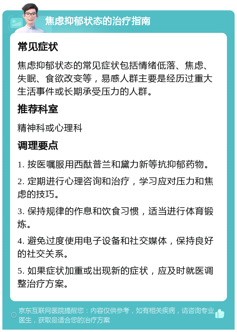 焦虑抑郁状态的治疗指南 常见症状 焦虑抑郁状态的常见症状包括情绪低落、焦虑、失眠、食欲改变等，易感人群主要是经历过重大生活事件或长期承受压力的人群。 推荐科室 精神科或心理科 调理要点 1. 按医嘱服用西酞普兰和黛力新等抗抑郁药物。 2. 定期进行心理咨询和治疗，学习应对压力和焦虑的技巧。 3. 保持规律的作息和饮食习惯，适当进行体育锻炼。 4. 避免过度使用电子设备和社交媒体，保持良好的社交关系。 5. 如果症状加重或出现新的症状，应及时就医调整治疗方案。