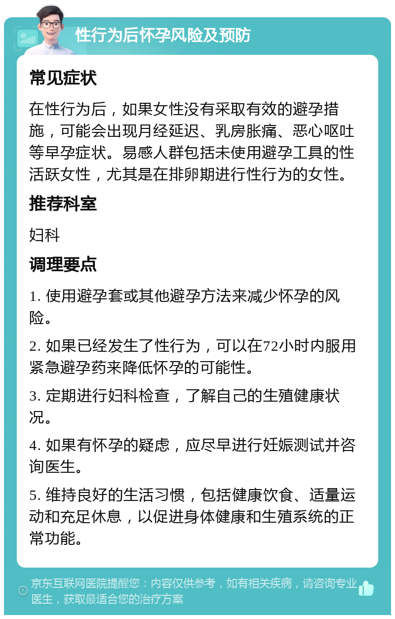 性行为后怀孕风险及预防 常见症状 在性行为后，如果女性没有采取有效的避孕措施，可能会出现月经延迟、乳房胀痛、恶心呕吐等早孕症状。易感人群包括未使用避孕工具的性活跃女性，尤其是在排卵期进行性行为的女性。 推荐科室 妇科 调理要点 1. 使用避孕套或其他避孕方法来减少怀孕的风险。 2. 如果已经发生了性行为，可以在72小时内服用紧急避孕药来降低怀孕的可能性。 3. 定期进行妇科检查，了解自己的生殖健康状况。 4. 如果有怀孕的疑虑，应尽早进行妊娠测试并咨询医生。 5. 维持良好的生活习惯，包括健康饮食、适量运动和充足休息，以促进身体健康和生殖系统的正常功能。