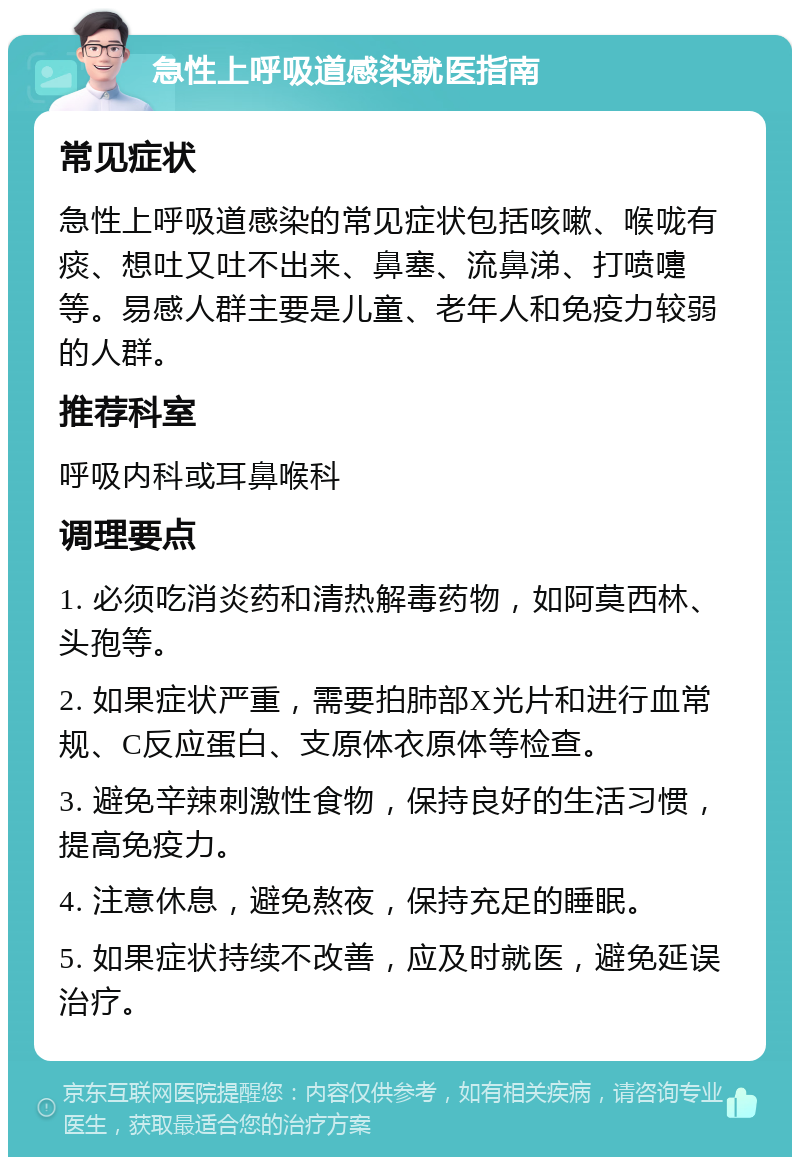 急性上呼吸道感染就医指南 常见症状 急性上呼吸道感染的常见症状包括咳嗽、喉咙有痰、想吐又吐不出来、鼻塞、流鼻涕、打喷嚏等。易感人群主要是儿童、老年人和免疫力较弱的人群。 推荐科室 呼吸内科或耳鼻喉科 调理要点 1. 必须吃消炎药和清热解毒药物，如阿莫西林、头孢等。 2. 如果症状严重，需要拍肺部X光片和进行血常规、C反应蛋白、支原体衣原体等检查。 3. 避免辛辣刺激性食物，保持良好的生活习惯，提高免疫力。 4. 注意休息，避免熬夜，保持充足的睡眠。 5. 如果症状持续不改善，应及时就医，避免延误治疗。