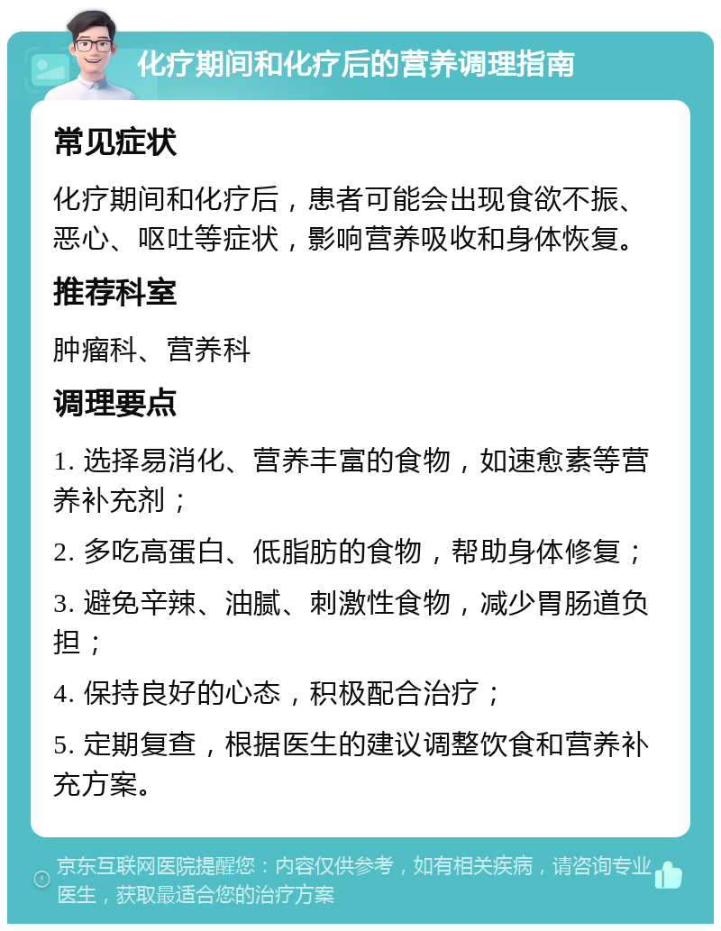 化疗期间和化疗后的营养调理指南 常见症状 化疗期间和化疗后，患者可能会出现食欲不振、恶心、呕吐等症状，影响营养吸收和身体恢复。 推荐科室 肿瘤科、营养科 调理要点 1. 选择易消化、营养丰富的食物，如速愈素等营养补充剂； 2. 多吃高蛋白、低脂肪的食物，帮助身体修复； 3. 避免辛辣、油腻、刺激性食物，减少胃肠道负担； 4. 保持良好的心态，积极配合治疗； 5. 定期复查，根据医生的建议调整饮食和营养补充方案。