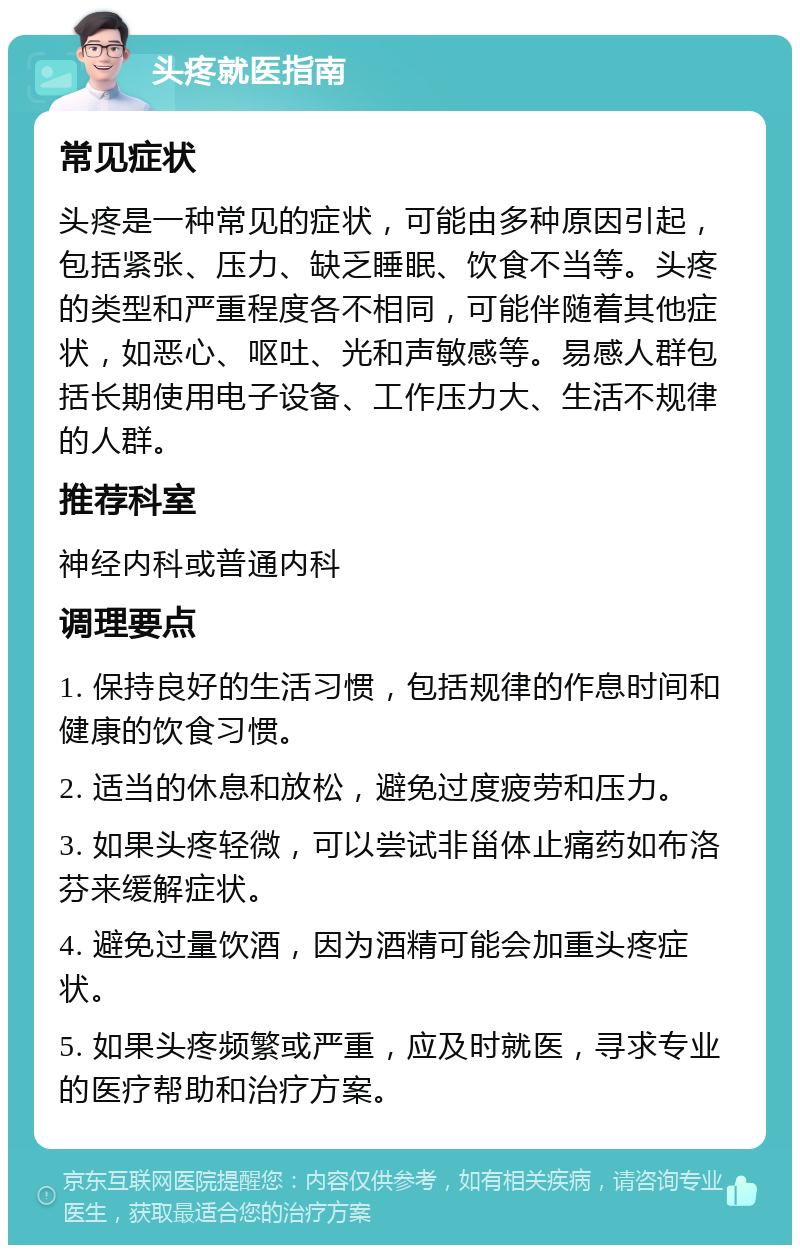 头疼就医指南 常见症状 头疼是一种常见的症状，可能由多种原因引起，包括紧张、压力、缺乏睡眠、饮食不当等。头疼的类型和严重程度各不相同，可能伴随着其他症状，如恶心、呕吐、光和声敏感等。易感人群包括长期使用电子设备、工作压力大、生活不规律的人群。 推荐科室 神经内科或普通内科 调理要点 1. 保持良好的生活习惯，包括规律的作息时间和健康的饮食习惯。 2. 适当的休息和放松，避免过度疲劳和压力。 3. 如果头疼轻微，可以尝试非甾体止痛药如布洛芬来缓解症状。 4. 避免过量饮酒，因为酒精可能会加重头疼症状。 5. 如果头疼频繁或严重，应及时就医，寻求专业的医疗帮助和治疗方案。