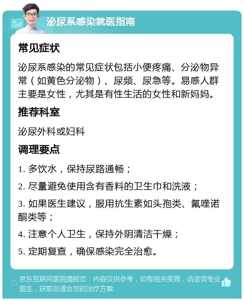 泌尿系感染就医指南 常见症状 泌尿系感染的常见症状包括小便疼痛、分泌物异常（如黄色分泌物）、尿频、尿急等。易感人群主要是女性，尤其是有性生活的女性和新妈妈。 推荐科室 泌尿外科或妇科 调理要点 1. 多饮水，保持尿路通畅； 2. 尽量避免使用含有香料的卫生巾和洗液； 3. 如果医生建议，服用抗生素如头孢类、氟喹诺酮类等； 4. 注意个人卫生，保持外阴清洁干燥； 5. 定期复查，确保感染完全治愈。