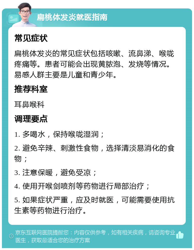 扁桃体发炎就医指南 常见症状 扁桃体发炎的常见症状包括咳嗽、流鼻涕、喉咙疼痛等。患者可能会出现黄脓泡、发烧等情况。易感人群主要是儿童和青少年。 推荐科室 耳鼻喉科 调理要点 1. 多喝水，保持喉咙湿润； 2. 避免辛辣、刺激性食物，选择清淡易消化的食物； 3. 注意保暖，避免受凉； 4. 使用开喉剑喷剂等药物进行局部治疗； 5. 如果症状严重，应及时就医，可能需要使用抗生素等药物进行治疗。