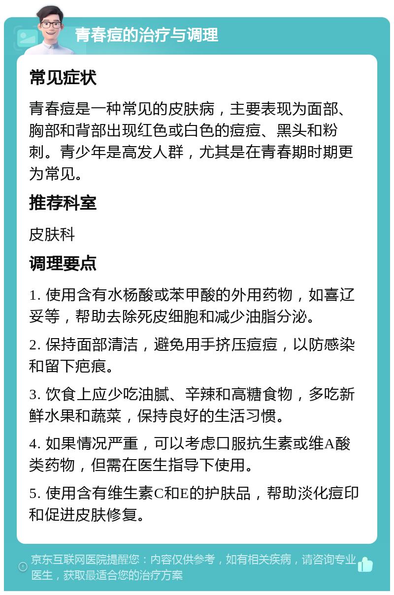 青春痘的治疗与调理 常见症状 青春痘是一种常见的皮肤病，主要表现为面部、胸部和背部出现红色或白色的痘痘、黑头和粉刺。青少年是高发人群，尤其是在青春期时期更为常见。 推荐科室 皮肤科 调理要点 1. 使用含有水杨酸或苯甲酸的外用药物，如喜辽妥等，帮助去除死皮细胞和减少油脂分泌。 2. 保持面部清洁，避免用手挤压痘痘，以防感染和留下疤痕。 3. 饮食上应少吃油腻、辛辣和高糖食物，多吃新鲜水果和蔬菜，保持良好的生活习惯。 4. 如果情况严重，可以考虑口服抗生素或维A酸类药物，但需在医生指导下使用。 5. 使用含有维生素C和E的护肤品，帮助淡化痘印和促进皮肤修复。