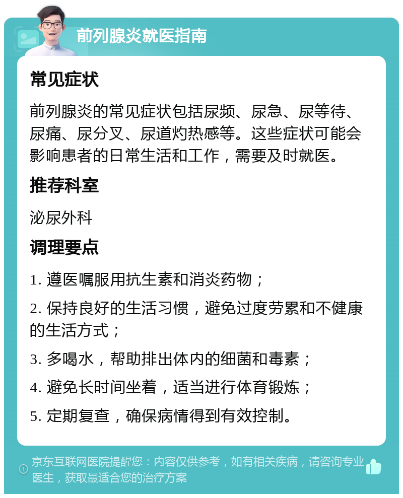 前列腺炎就医指南 常见症状 前列腺炎的常见症状包括尿频、尿急、尿等待、尿痛、尿分叉、尿道灼热感等。这些症状可能会影响患者的日常生活和工作，需要及时就医。 推荐科室 泌尿外科 调理要点 1. 遵医嘱服用抗生素和消炎药物； 2. 保持良好的生活习惯，避免过度劳累和不健康的生活方式； 3. 多喝水，帮助排出体内的细菌和毒素； 4. 避免长时间坐着，适当进行体育锻炼； 5. 定期复查，确保病情得到有效控制。