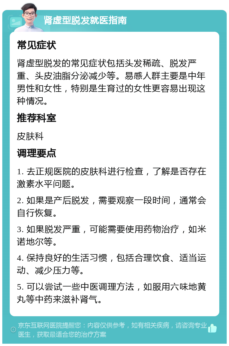 肾虚型脱发就医指南 常见症状 肾虚型脱发的常见症状包括头发稀疏、脱发严重、头皮油脂分泌减少等。易感人群主要是中年男性和女性，特别是生育过的女性更容易出现这种情况。 推荐科室 皮肤科 调理要点 1. 去正规医院的皮肤科进行检查，了解是否存在激素水平问题。 2. 如果是产后脱发，需要观察一段时间，通常会自行恢复。 3. 如果脱发严重，可能需要使用药物治疗，如米诺地尔等。 4. 保持良好的生活习惯，包括合理饮食、适当运动、减少压力等。 5. 可以尝试一些中医调理方法，如服用六味地黄丸等中药来滋补肾气。