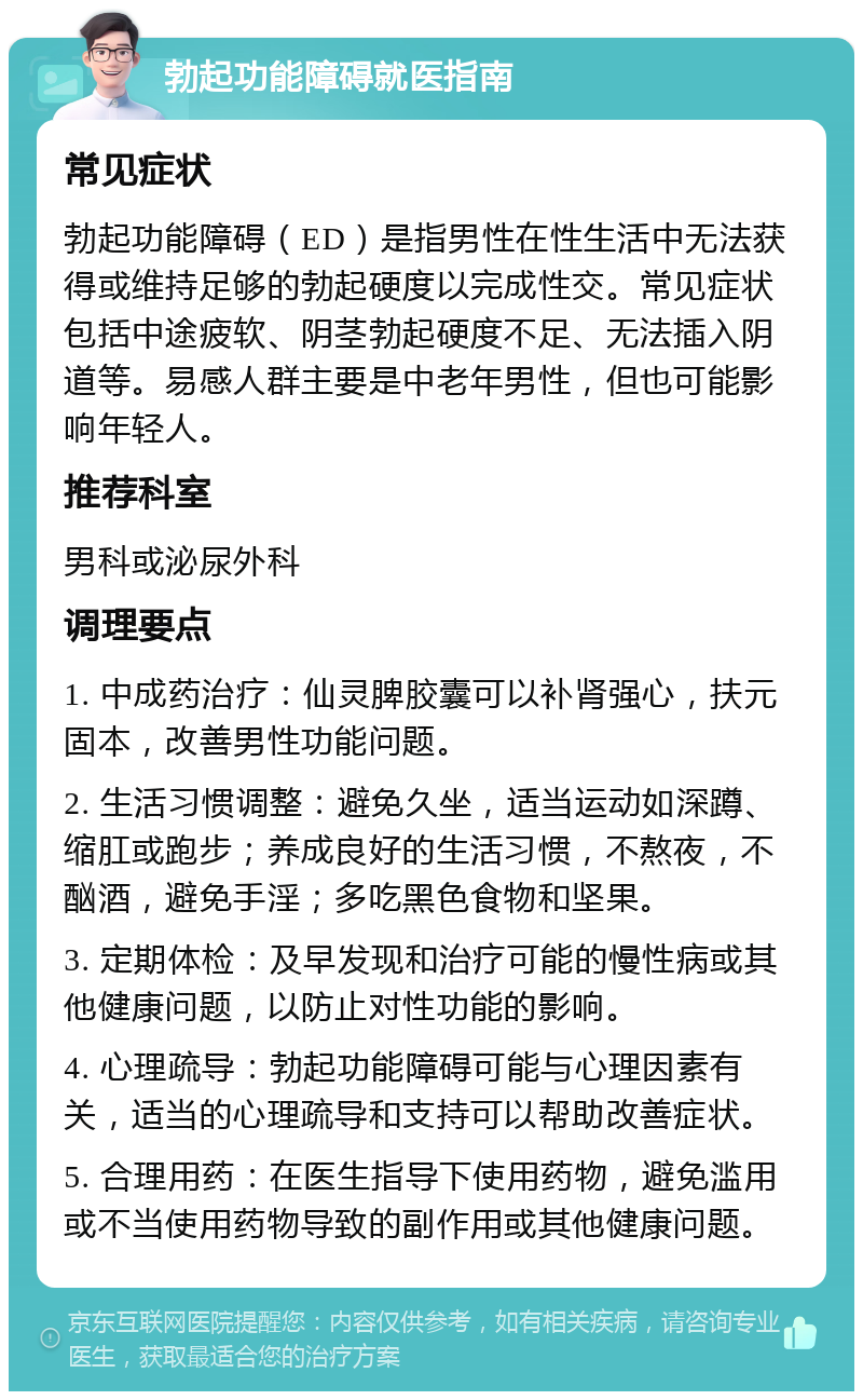 勃起功能障碍就医指南 常见症状 勃起功能障碍（ED）是指男性在性生活中无法获得或维持足够的勃起硬度以完成性交。常见症状包括中途疲软、阴茎勃起硬度不足、无法插入阴道等。易感人群主要是中老年男性，但也可能影响年轻人。 推荐科室 男科或泌尿外科 调理要点 1. 中成药治疗：仙灵脾胶囊可以补肾强心，扶元固本，改善男性功能问题。 2. 生活习惯调整：避免久坐，适当运动如深蹲、缩肛或跑步；养成良好的生活习惯，不熬夜，不酗酒，避免手淫；多吃黑色食物和坚果。 3. 定期体检：及早发现和治疗可能的慢性病或其他健康问题，以防止对性功能的影响。 4. 心理疏导：勃起功能障碍可能与心理因素有关，适当的心理疏导和支持可以帮助改善症状。 5. 合理用药：在医生指导下使用药物，避免滥用或不当使用药物导致的副作用或其他健康问题。