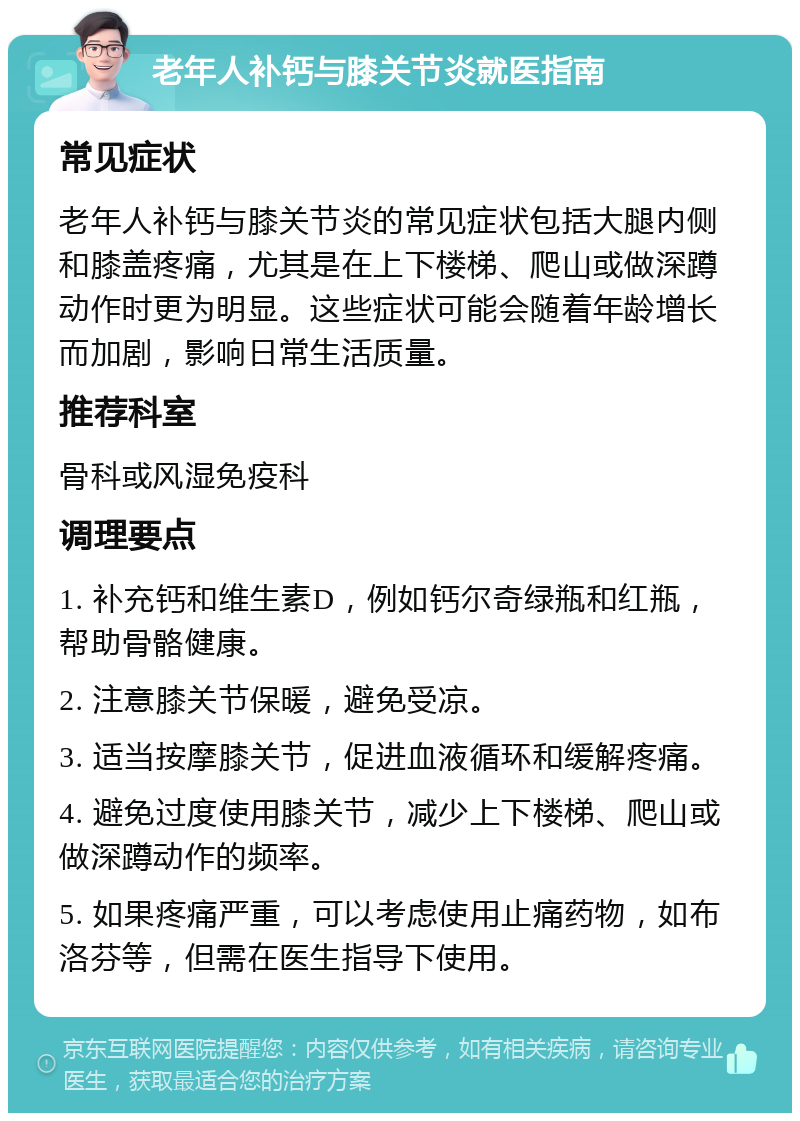 老年人补钙与膝关节炎就医指南 常见症状 老年人补钙与膝关节炎的常见症状包括大腿内侧和膝盖疼痛，尤其是在上下楼梯、爬山或做深蹲动作时更为明显。这些症状可能会随着年龄增长而加剧，影响日常生活质量。 推荐科室 骨科或风湿免疫科 调理要点 1. 补充钙和维生素D，例如钙尔奇绿瓶和红瓶，帮助骨骼健康。 2. 注意膝关节保暖，避免受凉。 3. 适当按摩膝关节，促进血液循环和缓解疼痛。 4. 避免过度使用膝关节，减少上下楼梯、爬山或做深蹲动作的频率。 5. 如果疼痛严重，可以考虑使用止痛药物，如布洛芬等，但需在医生指导下使用。