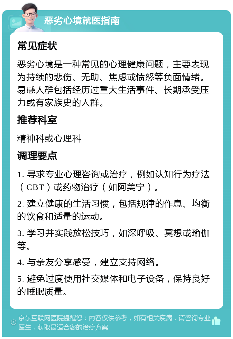 恶劣心境就医指南 常见症状 恶劣心境是一种常见的心理健康问题，主要表现为持续的悲伤、无助、焦虑或愤怒等负面情绪。易感人群包括经历过重大生活事件、长期承受压力或有家族史的人群。 推荐科室 精神科或心理科 调理要点 1. 寻求专业心理咨询或治疗，例如认知行为疗法（CBT）或药物治疗（如阿美宁）。 2. 建立健康的生活习惯，包括规律的作息、均衡的饮食和适量的运动。 3. 学习并实践放松技巧，如深呼吸、冥想或瑜伽等。 4. 与亲友分享感受，建立支持网络。 5. 避免过度使用社交媒体和电子设备，保持良好的睡眠质量。