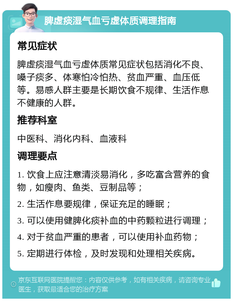 脾虚痰湿气血亏虚体质调理指南 常见症状 脾虚痰湿气血亏虚体质常见症状包括消化不良、嗓子痰多、体寒怕冷怕热、贫血严重、血压低等。易感人群主要是长期饮食不规律、生活作息不健康的人群。 推荐科室 中医科、消化内科、血液科 调理要点 1. 饮食上应注意清淡易消化，多吃富含营养的食物，如瘦肉、鱼类、豆制品等； 2. 生活作息要规律，保证充足的睡眠； 3. 可以使用健脾化痰补血的中药颗粒进行调理； 4. 对于贫血严重的患者，可以使用补血药物； 5. 定期进行体检，及时发现和处理相关疾病。