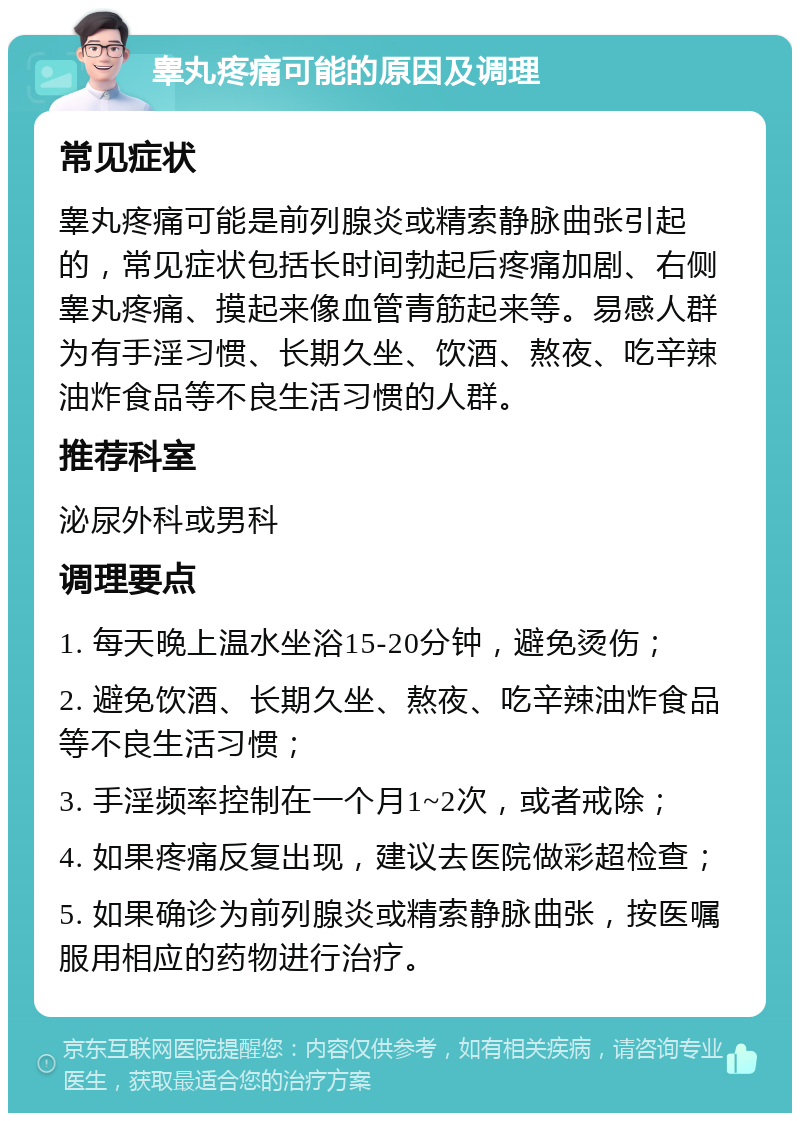 睾丸疼痛可能的原因及调理 常见症状 睾丸疼痛可能是前列腺炎或精索静脉曲张引起的，常见症状包括长时间勃起后疼痛加剧、右侧睾丸疼痛、摸起来像血管青筋起来等。易感人群为有手淫习惯、长期久坐、饮酒、熬夜、吃辛辣油炸食品等不良生活习惯的人群。 推荐科室 泌尿外科或男科 调理要点 1. 每天晚上温水坐浴15-20分钟，避免烫伤； 2. 避免饮酒、长期久坐、熬夜、吃辛辣油炸食品等不良生活习惯； 3. 手淫频率控制在一个月1~2次，或者戒除； 4. 如果疼痛反复出现，建议去医院做彩超检查； 5. 如果确诊为前列腺炎或精索静脉曲张，按医嘱服用相应的药物进行治疗。