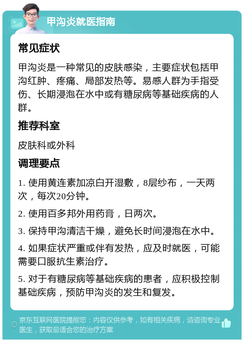 甲沟炎就医指南 常见症状 甲沟炎是一种常见的皮肤感染，主要症状包括甲沟红肿、疼痛、局部发热等。易感人群为手指受伤、长期浸泡在水中或有糖尿病等基础疾病的人群。 推荐科室 皮肤科或外科 调理要点 1. 使用黄连素加凉白开湿敷，8层纱布，一天两次，每次20分钟。 2. 使用百多邦外用药膏，日两次。 3. 保持甲沟清洁干燥，避免长时间浸泡在水中。 4. 如果症状严重或伴有发热，应及时就医，可能需要口服抗生素治疗。 5. 对于有糖尿病等基础疾病的患者，应积极控制基础疾病，预防甲沟炎的发生和复发。