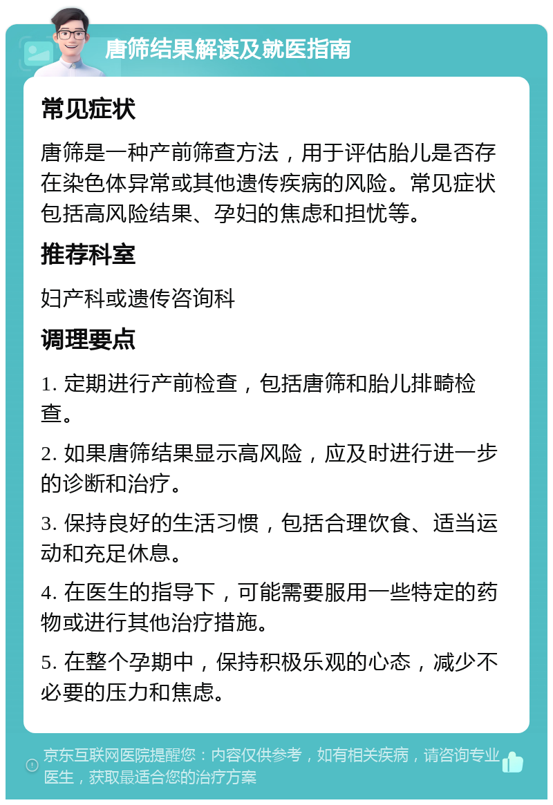 唐筛结果解读及就医指南 常见症状 唐筛是一种产前筛查方法，用于评估胎儿是否存在染色体异常或其他遗传疾病的风险。常见症状包括高风险结果、孕妇的焦虑和担忧等。 推荐科室 妇产科或遗传咨询科 调理要点 1. 定期进行产前检查，包括唐筛和胎儿排畸检查。 2. 如果唐筛结果显示高风险，应及时进行进一步的诊断和治疗。 3. 保持良好的生活习惯，包括合理饮食、适当运动和充足休息。 4. 在医生的指导下，可能需要服用一些特定的药物或进行其他治疗措施。 5. 在整个孕期中，保持积极乐观的心态，减少不必要的压力和焦虑。