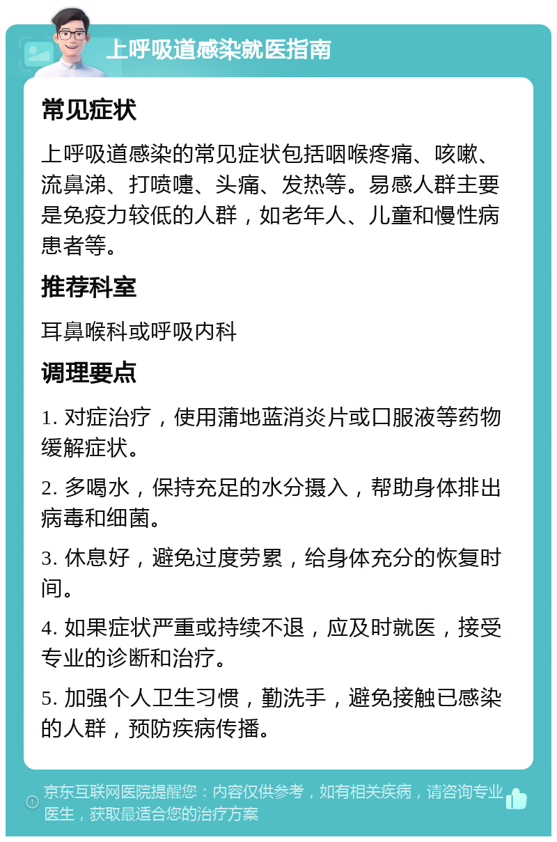 上呼吸道感染就医指南 常见症状 上呼吸道感染的常见症状包括咽喉疼痛、咳嗽、流鼻涕、打喷嚏、头痛、发热等。易感人群主要是免疫力较低的人群，如老年人、儿童和慢性病患者等。 推荐科室 耳鼻喉科或呼吸内科 调理要点 1. 对症治疗，使用蒲地蓝消炎片或口服液等药物缓解症状。 2. 多喝水，保持充足的水分摄入，帮助身体排出病毒和细菌。 3. 休息好，避免过度劳累，给身体充分的恢复时间。 4. 如果症状严重或持续不退，应及时就医，接受专业的诊断和治疗。 5. 加强个人卫生习惯，勤洗手，避免接触已感染的人群，预防疾病传播。