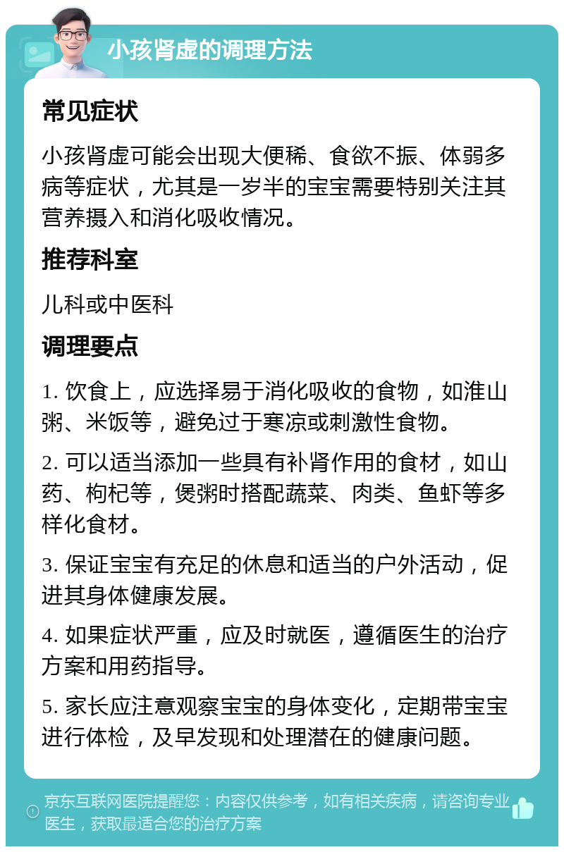 小孩肾虚的调理方法 常见症状 小孩肾虚可能会出现大便稀、食欲不振、体弱多病等症状，尤其是一岁半的宝宝需要特别关注其营养摄入和消化吸收情况。 推荐科室 儿科或中医科 调理要点 1. 饮食上，应选择易于消化吸收的食物，如淮山粥、米饭等，避免过于寒凉或刺激性食物。 2. 可以适当添加一些具有补肾作用的食材，如山药、枸杞等，煲粥时搭配蔬菜、肉类、鱼虾等多样化食材。 3. 保证宝宝有充足的休息和适当的户外活动，促进其身体健康发展。 4. 如果症状严重，应及时就医，遵循医生的治疗方案和用药指导。 5. 家长应注意观察宝宝的身体变化，定期带宝宝进行体检，及早发现和处理潜在的健康问题。