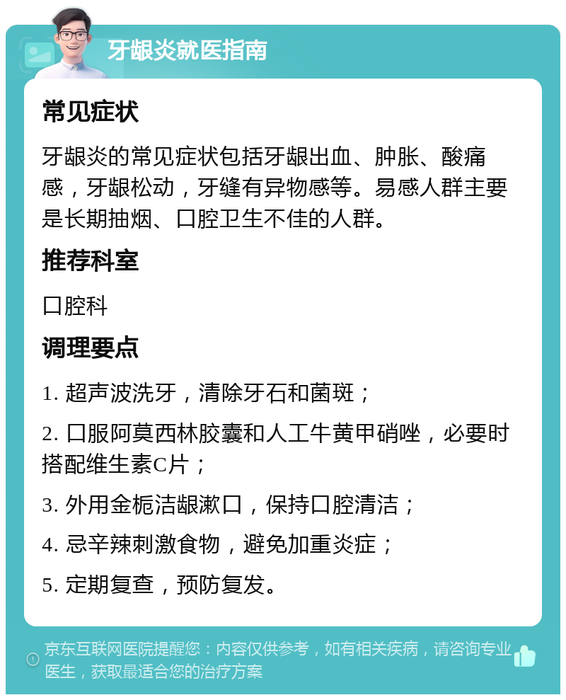 牙龈炎就医指南 常见症状 牙龈炎的常见症状包括牙龈出血、肿胀、酸痛感，牙龈松动，牙缝有异物感等。易感人群主要是长期抽烟、口腔卫生不佳的人群。 推荐科室 口腔科 调理要点 1. 超声波洗牙，清除牙石和菌斑； 2. 口服阿莫西林胶囊和人工牛黄甲硝唑，必要时搭配维生素C片； 3. 外用金栀洁龈漱口，保持口腔清洁； 4. 忌辛辣刺激食物，避免加重炎症； 5. 定期复查，预防复发。