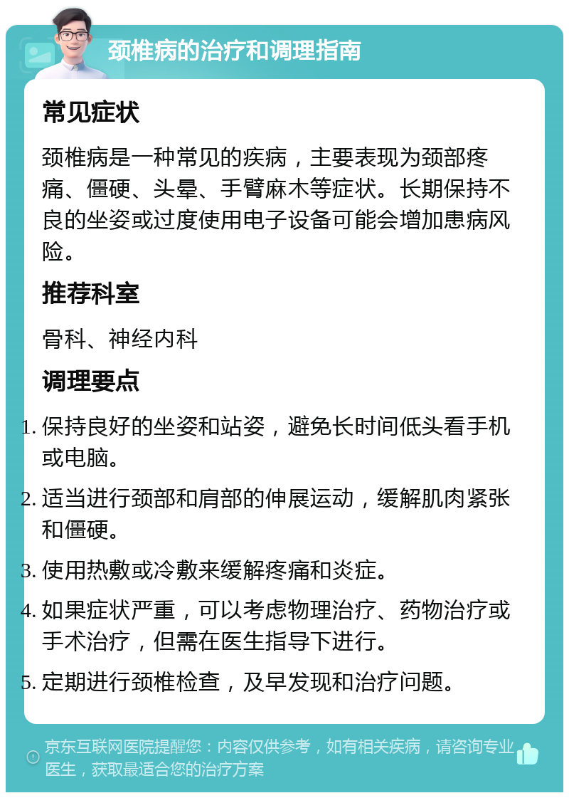 颈椎病的治疗和调理指南 常见症状 颈椎病是一种常见的疾病，主要表现为颈部疼痛、僵硬、头晕、手臂麻木等症状。长期保持不良的坐姿或过度使用电子设备可能会增加患病风险。 推荐科室 骨科、神经内科 调理要点 保持良好的坐姿和站姿，避免长时间低头看手机或电脑。 适当进行颈部和肩部的伸展运动，缓解肌肉紧张和僵硬。 使用热敷或冷敷来缓解疼痛和炎症。 如果症状严重，可以考虑物理治疗、药物治疗或手术治疗，但需在医生指导下进行。 定期进行颈椎检查，及早发现和治疗问题。