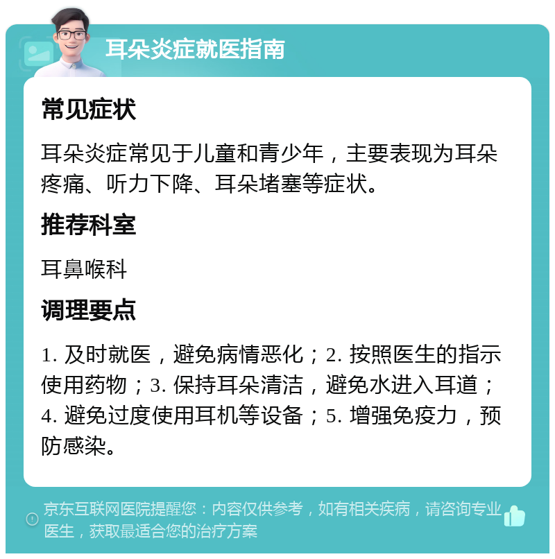 耳朵炎症就医指南 常见症状 耳朵炎症常见于儿童和青少年，主要表现为耳朵疼痛、听力下降、耳朵堵塞等症状。 推荐科室 耳鼻喉科 调理要点 1. 及时就医，避免病情恶化；2. 按照医生的指示使用药物；3. 保持耳朵清洁，避免水进入耳道；4. 避免过度使用耳机等设备；5. 增强免疫力，预防感染。