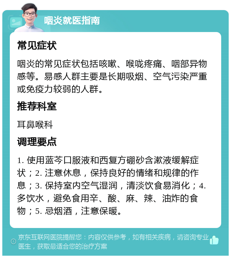 咽炎就医指南 常见症状 咽炎的常见症状包括咳嗽、喉咙疼痛、咽部异物感等。易感人群主要是长期吸烟、空气污染严重或免疫力较弱的人群。 推荐科室 耳鼻喉科 调理要点 1. 使用蓝芩口服液和西复方硼砂含漱液缓解症状；2. 注意休息，保持良好的情绪和规律的作息；3. 保持室内空气湿润，清淡饮食易消化；4. 多饮水，避免食用辛、酸、麻、辣、油炸的食物；5. 忌烟酒，注意保暖。