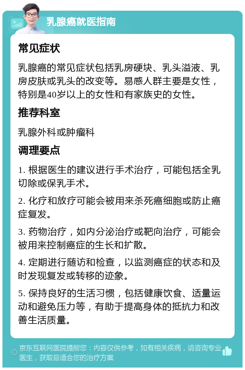 乳腺癌就医指南 常见症状 乳腺癌的常见症状包括乳房硬块、乳头溢液、乳房皮肤或乳头的改变等。易感人群主要是女性，特别是40岁以上的女性和有家族史的女性。 推荐科室 乳腺外科或肿瘤科 调理要点 1. 根据医生的建议进行手术治疗，可能包括全乳切除或保乳手术。 2. 化疗和放疗可能会被用来杀死癌细胞或防止癌症复发。 3. 药物治疗，如内分泌治疗或靶向治疗，可能会被用来控制癌症的生长和扩散。 4. 定期进行随访和检查，以监测癌症的状态和及时发现复发或转移的迹象。 5. 保持良好的生活习惯，包括健康饮食、适量运动和避免压力等，有助于提高身体的抵抗力和改善生活质量。