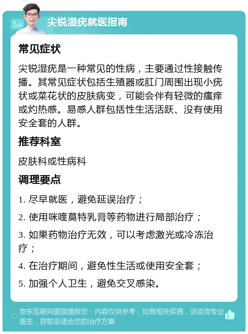 尖锐湿疣就医指南 常见症状 尖锐湿疣是一种常见的性病，主要通过性接触传播。其常见症状包括生殖器或肛门周围出现小疣状或菜花状的皮肤病变，可能会伴有轻微的瘙痒或灼热感。易感人群包括性生活活跃、没有使用安全套的人群。 推荐科室 皮肤科或性病科 调理要点 1. 尽早就医，避免延误治疗； 2. 使用咪喹莫特乳膏等药物进行局部治疗； 3. 如果药物治疗无效，可以考虑激光或冷冻治疗； 4. 在治疗期间，避免性生活或使用安全套； 5. 加强个人卫生，避免交叉感染。