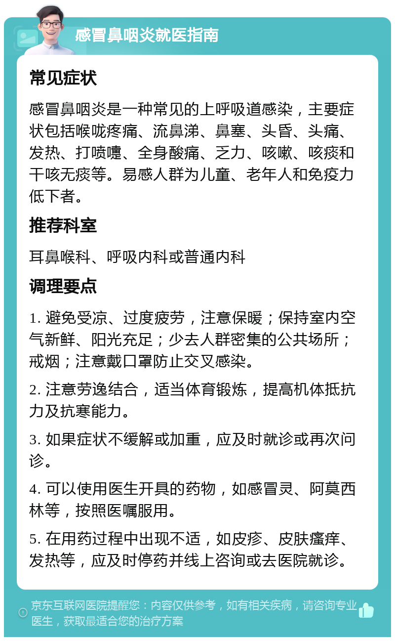 感冒鼻咽炎就医指南 常见症状 感冒鼻咽炎是一种常见的上呼吸道感染，主要症状包括喉咙疼痛、流鼻涕、鼻塞、头昏、头痛、发热、打喷嚏、全身酸痛、乏力、咳嗽、咳痰和干咳无痰等。易感人群为儿童、老年人和免疫力低下者。 推荐科室 耳鼻喉科、呼吸内科或普通内科 调理要点 1. 避免受凉、过度疲劳，注意保暖；保持室内空气新鲜、阳光充足；少去人群密集的公共场所；戒烟；注意戴口罩防止交叉感染。 2. 注意劳逸结合，适当体育锻炼，提高机体抵抗力及抗寒能力。 3. 如果症状不缓解或加重，应及时就诊或再次问诊。 4. 可以使用医生开具的药物，如感冒灵、阿莫西林等，按照医嘱服用。 5. 在用药过程中出现不适，如皮疹、皮肤瘙痒、发热等，应及时停药并线上咨询或去医院就诊。