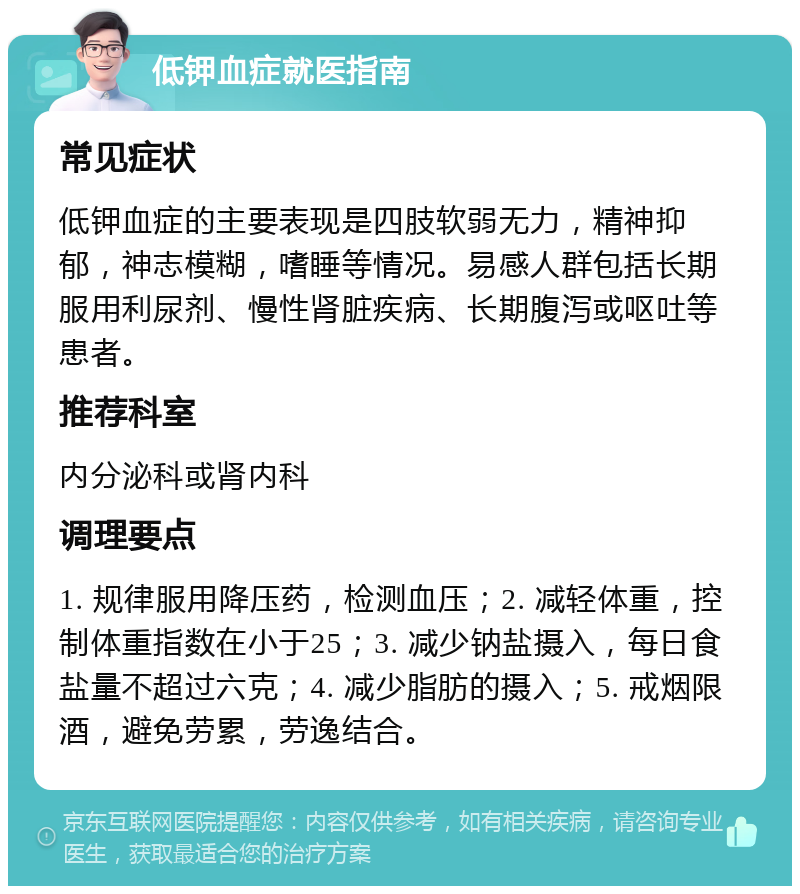 低钾血症就医指南 常见症状 低钾血症的主要表现是四肢软弱无力，精神抑郁，神志模糊，嗜睡等情况。易感人群包括长期服用利尿剂、慢性肾脏疾病、长期腹泻或呕吐等患者。 推荐科室 内分泌科或肾内科 调理要点 1. 规律服用降压药，检测血压；2. 减轻体重，控制体重指数在小于25；3. 减少钠盐摄入，每日食盐量不超过六克；4. 减少脂肪的摄入；5. 戒烟限酒，避免劳累，劳逸结合。