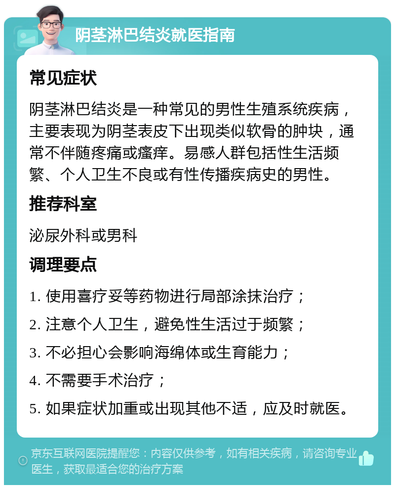 阴茎淋巴结炎就医指南 常见症状 阴茎淋巴结炎是一种常见的男性生殖系统疾病，主要表现为阴茎表皮下出现类似软骨的肿块，通常不伴随疼痛或瘙痒。易感人群包括性生活频繁、个人卫生不良或有性传播疾病史的男性。 推荐科室 泌尿外科或男科 调理要点 1. 使用喜疗妥等药物进行局部涂抹治疗； 2. 注意个人卫生，避免性生活过于频繁； 3. 不必担心会影响海绵体或生育能力； 4. 不需要手术治疗； 5. 如果症状加重或出现其他不适，应及时就医。