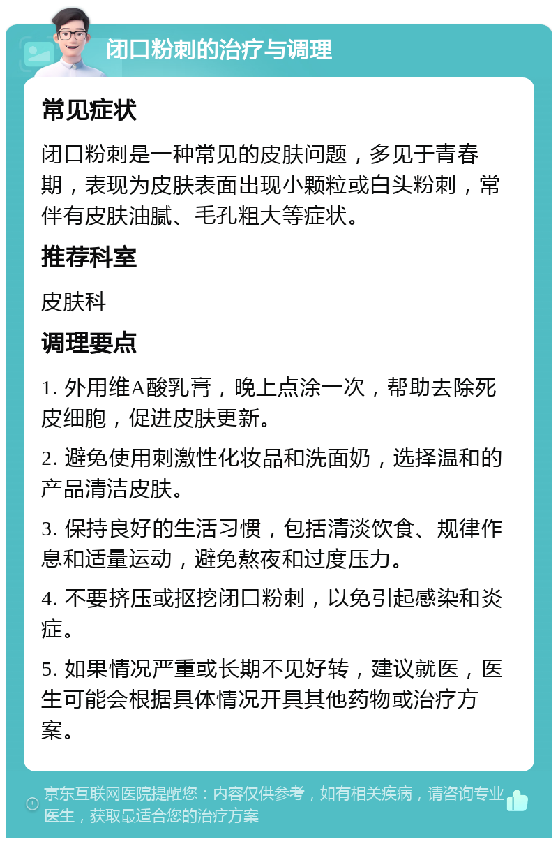 闭口粉刺的治疗与调理 常见症状 闭口粉刺是一种常见的皮肤问题，多见于青春期，表现为皮肤表面出现小颗粒或白头粉刺，常伴有皮肤油腻、毛孔粗大等症状。 推荐科室 皮肤科 调理要点 1. 外用维A酸乳膏，晚上点涂一次，帮助去除死皮细胞，促进皮肤更新。 2. 避免使用刺激性化妆品和洗面奶，选择温和的产品清洁皮肤。 3. 保持良好的生活习惯，包括清淡饮食、规律作息和适量运动，避免熬夜和过度压力。 4. 不要挤压或抠挖闭口粉刺，以免引起感染和炎症。 5. 如果情况严重或长期不见好转，建议就医，医生可能会根据具体情况开具其他药物或治疗方案。