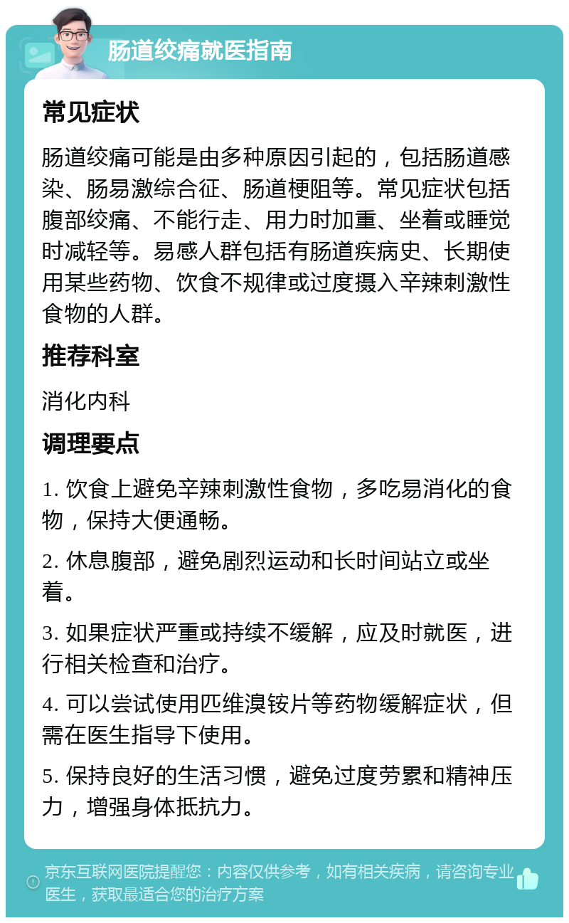 肠道绞痛就医指南 常见症状 肠道绞痛可能是由多种原因引起的，包括肠道感染、肠易激综合征、肠道梗阻等。常见症状包括腹部绞痛、不能行走、用力时加重、坐着或睡觉时减轻等。易感人群包括有肠道疾病史、长期使用某些药物、饮食不规律或过度摄入辛辣刺激性食物的人群。 推荐科室 消化内科 调理要点 1. 饮食上避免辛辣刺激性食物，多吃易消化的食物，保持大便通畅。 2. 休息腹部，避免剧烈运动和长时间站立或坐着。 3. 如果症状严重或持续不缓解，应及时就医，进行相关检查和治疗。 4. 可以尝试使用匹维溴铵片等药物缓解症状，但需在医生指导下使用。 5. 保持良好的生活习惯，避免过度劳累和精神压力，增强身体抵抗力。