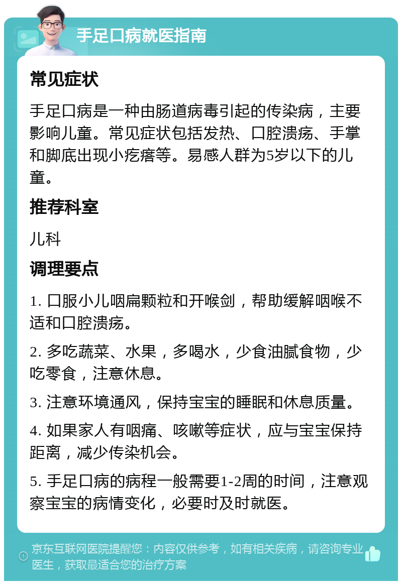 手足口病就医指南 常见症状 手足口病是一种由肠道病毒引起的传染病，主要影响儿童。常见症状包括发热、口腔溃疡、手掌和脚底出现小疙瘩等。易感人群为5岁以下的儿童。 推荐科室 儿科 调理要点 1. 口服小儿咽扁颗粒和开喉剑，帮助缓解咽喉不适和口腔溃疡。 2. 多吃蔬菜、水果，多喝水，少食油腻食物，少吃零食，注意休息。 3. 注意环境通风，保持宝宝的睡眠和休息质量。 4. 如果家人有咽痛、咳嗽等症状，应与宝宝保持距离，减少传染机会。 5. 手足口病的病程一般需要1-2周的时间，注意观察宝宝的病情变化，必要时及时就医。