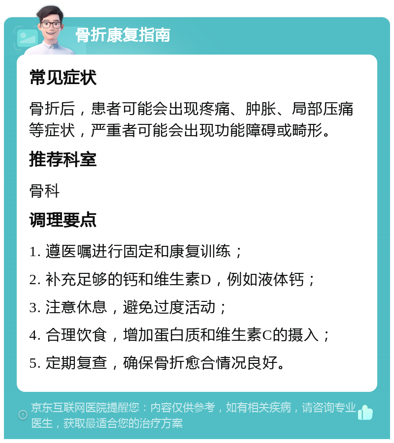 骨折康复指南 常见症状 骨折后，患者可能会出现疼痛、肿胀、局部压痛等症状，严重者可能会出现功能障碍或畸形。 推荐科室 骨科 调理要点 1. 遵医嘱进行固定和康复训练； 2. 补充足够的钙和维生素D，例如液体钙； 3. 注意休息，避免过度活动； 4. 合理饮食，增加蛋白质和维生素C的摄入； 5. 定期复查，确保骨折愈合情况良好。