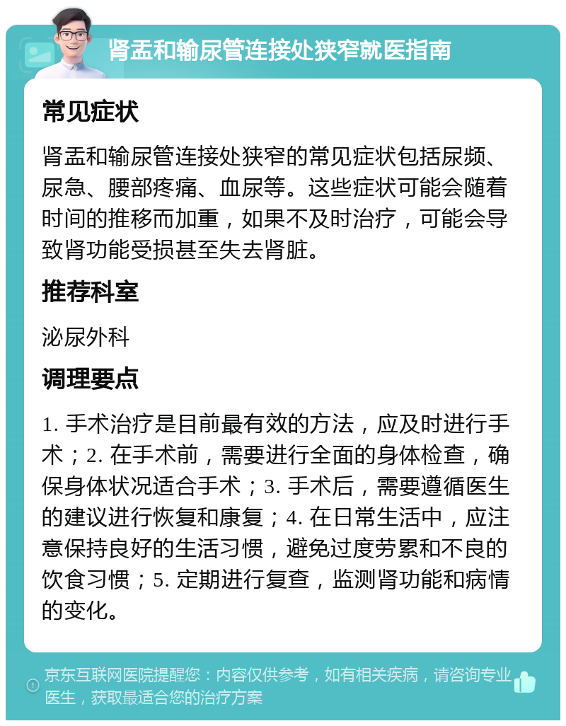 肾盂和输尿管连接处狭窄就医指南 常见症状 肾盂和输尿管连接处狭窄的常见症状包括尿频、尿急、腰部疼痛、血尿等。这些症状可能会随着时间的推移而加重，如果不及时治疗，可能会导致肾功能受损甚至失去肾脏。 推荐科室 泌尿外科 调理要点 1. 手术治疗是目前最有效的方法，应及时进行手术；2. 在手术前，需要进行全面的身体检查，确保身体状况适合手术；3. 手术后，需要遵循医生的建议进行恢复和康复；4. 在日常生活中，应注意保持良好的生活习惯，避免过度劳累和不良的饮食习惯；5. 定期进行复查，监测肾功能和病情的变化。