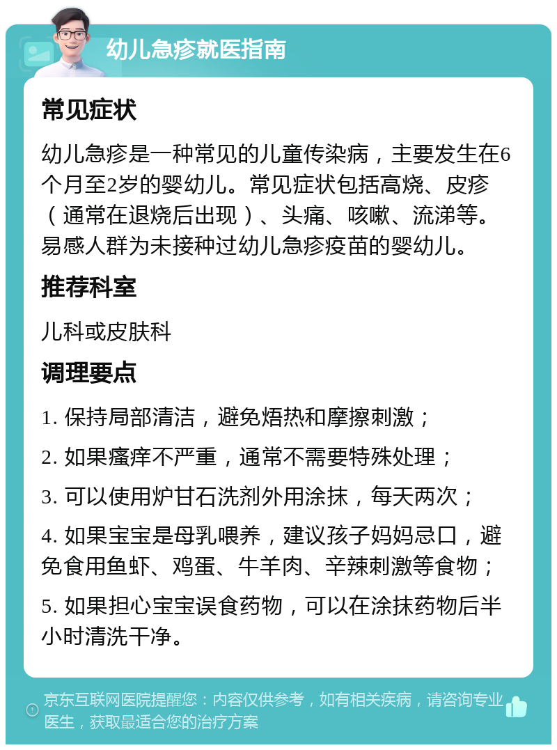 幼儿急疹就医指南 常见症状 幼儿急疹是一种常见的儿童传染病，主要发生在6个月至2岁的婴幼儿。常见症状包括高烧、皮疹（通常在退烧后出现）、头痛、咳嗽、流涕等。易感人群为未接种过幼儿急疹疫苗的婴幼儿。 推荐科室 儿科或皮肤科 调理要点 1. 保持局部清洁，避免焐热和摩擦刺激； 2. 如果瘙痒不严重，通常不需要特殊处理； 3. 可以使用炉甘石洗剂外用涂抹，每天两次； 4. 如果宝宝是母乳喂养，建议孩子妈妈忌口，避免食用鱼虾、鸡蛋、牛羊肉、辛辣刺激等食物； 5. 如果担心宝宝误食药物，可以在涂抹药物后半小时清洗干净。