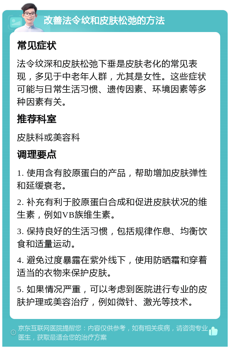 改善法令纹和皮肤松弛的方法 常见症状 法令纹深和皮肤松弛下垂是皮肤老化的常见表现，多见于中老年人群，尤其是女性。这些症状可能与日常生活习惯、遗传因素、环境因素等多种因素有关。 推荐科室 皮肤科或美容科 调理要点 1. 使用含有胶原蛋白的产品，帮助增加皮肤弹性和延缓衰老。 2. 补充有利于胶原蛋白合成和促进皮肤状况的维生素，例如VB族维生素。 3. 保持良好的生活习惯，包括规律作息、均衡饮食和适量运动。 4. 避免过度暴露在紫外线下，使用防晒霜和穿着适当的衣物来保护皮肤。 5. 如果情况严重，可以考虑到医院进行专业的皮肤护理或美容治疗，例如微针、激光等技术。