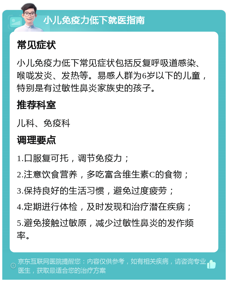 小儿免疫力低下就医指南 常见症状 小儿免疫力低下常见症状包括反复呼吸道感染、喉咙发炎、发热等。易感人群为6岁以下的儿童，特别是有过敏性鼻炎家族史的孩子。 推荐科室 儿科、免疫科 调理要点 1.口服复可托，调节免疫力； 2.注意饮食营养，多吃富含维生素C的食物； 3.保持良好的生活习惯，避免过度疲劳； 4.定期进行体检，及时发现和治疗潜在疾病； 5.避免接触过敏原，减少过敏性鼻炎的发作频率。