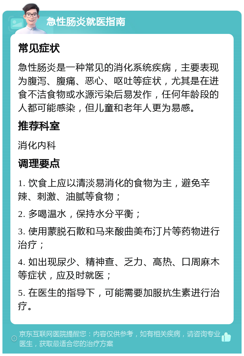 急性肠炎就医指南 常见症状 急性肠炎是一种常见的消化系统疾病，主要表现为腹泻、腹痛、恶心、呕吐等症状，尤其是在进食不洁食物或水源污染后易发作，任何年龄段的人都可能感染，但儿童和老年人更为易感。 推荐科室 消化内科 调理要点 1. 饮食上应以清淡易消化的食物为主，避免辛辣、刺激、油腻等食物； 2. 多喝温水，保持水分平衡； 3. 使用蒙脱石散和马来酸曲美布汀片等药物进行治疗； 4. 如出现尿少、精神查、乏力、高热、口周麻木等症状，应及时就医； 5. 在医生的指导下，可能需要加服抗生素进行治疗。