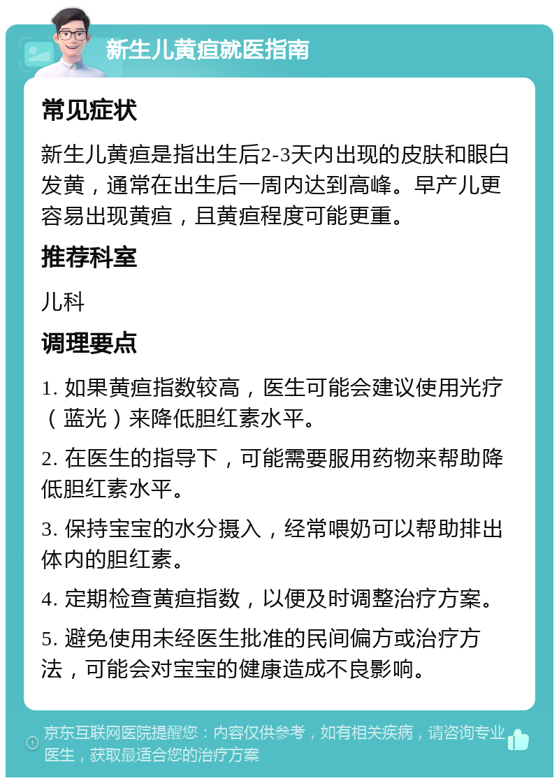 新生儿黄疸就医指南 常见症状 新生儿黄疸是指出生后2-3天内出现的皮肤和眼白发黄，通常在出生后一周内达到高峰。早产儿更容易出现黄疸，且黄疸程度可能更重。 推荐科室 儿科 调理要点 1. 如果黄疸指数较高，医生可能会建议使用光疗（蓝光）来降低胆红素水平。 2. 在医生的指导下，可能需要服用药物来帮助降低胆红素水平。 3. 保持宝宝的水分摄入，经常喂奶可以帮助排出体内的胆红素。 4. 定期检查黄疸指数，以便及时调整治疗方案。 5. 避免使用未经医生批准的民间偏方或治疗方法，可能会对宝宝的健康造成不良影响。