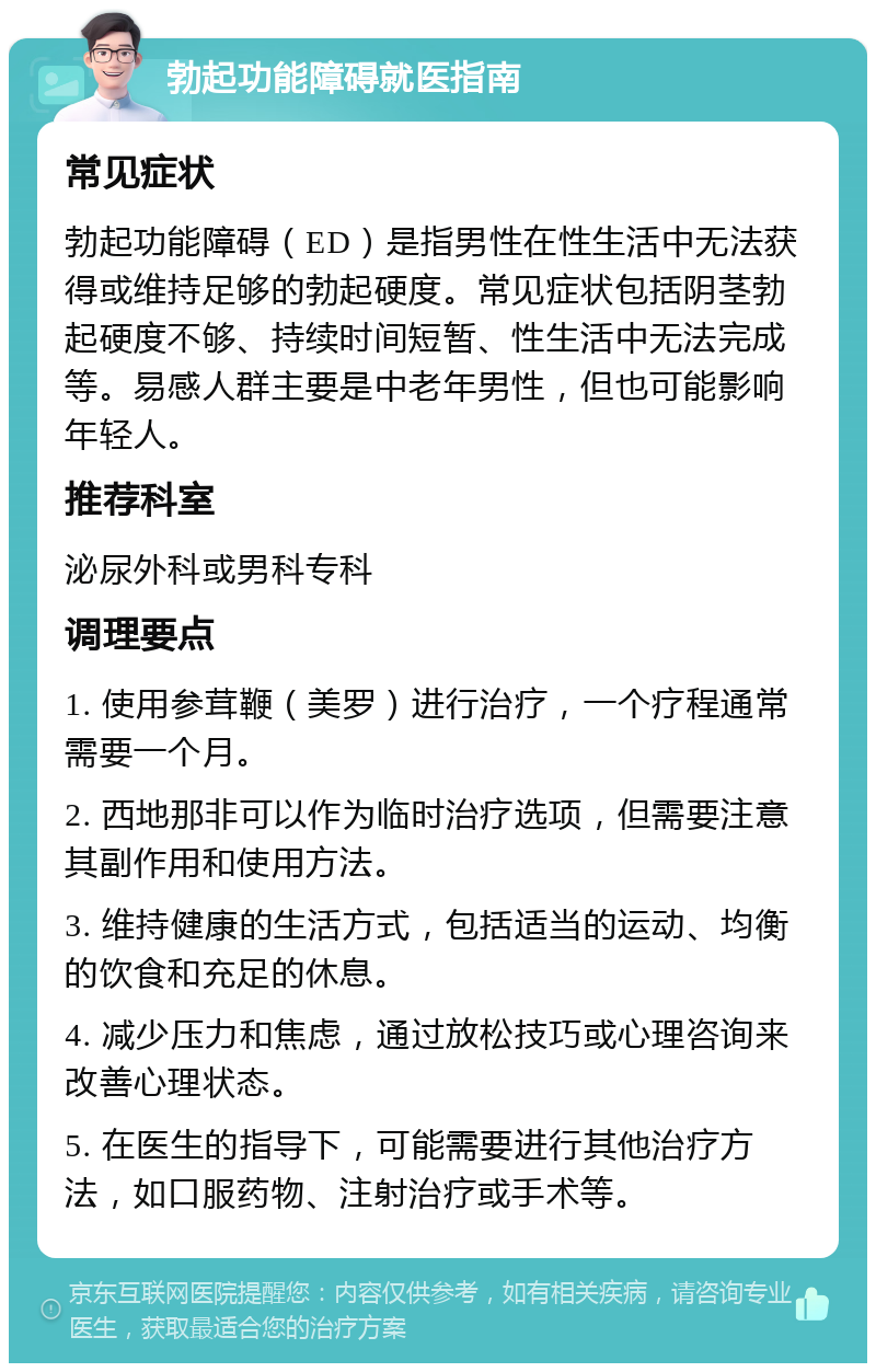 勃起功能障碍就医指南 常见症状 勃起功能障碍（ED）是指男性在性生活中无法获得或维持足够的勃起硬度。常见症状包括阴茎勃起硬度不够、持续时间短暂、性生活中无法完成等。易感人群主要是中老年男性，但也可能影响年轻人。 推荐科室 泌尿外科或男科专科 调理要点 1. 使用参茸鞭（美罗）进行治疗，一个疗程通常需要一个月。 2. 西地那非可以作为临时治疗选项，但需要注意其副作用和使用方法。 3. 维持健康的生活方式，包括适当的运动、均衡的饮食和充足的休息。 4. 减少压力和焦虑，通过放松技巧或心理咨询来改善心理状态。 5. 在医生的指导下，可能需要进行其他治疗方法，如口服药物、注射治疗或手术等。