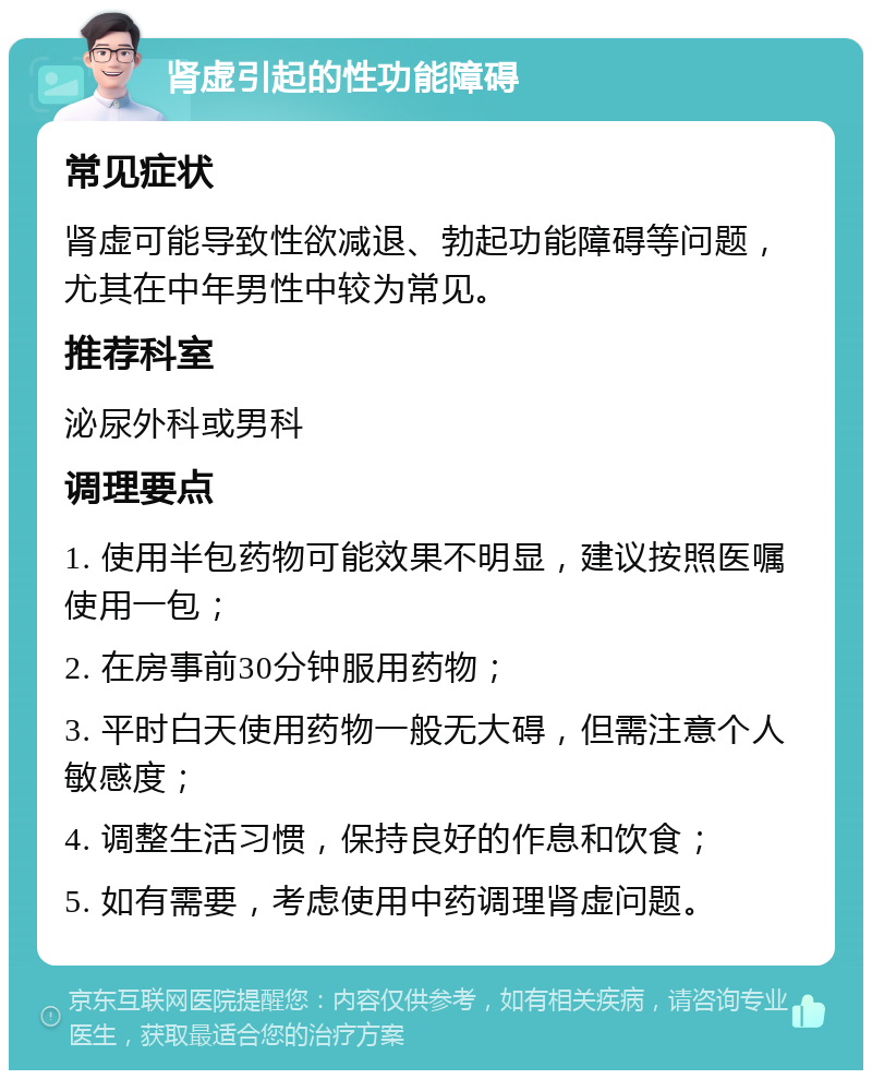 肾虚引起的性功能障碍 常见症状 肾虚可能导致性欲减退、勃起功能障碍等问题，尤其在中年男性中较为常见。 推荐科室 泌尿外科或男科 调理要点 1. 使用半包药物可能效果不明显，建议按照医嘱使用一包； 2. 在房事前30分钟服用药物； 3. 平时白天使用药物一般无大碍，但需注意个人敏感度； 4. 调整生活习惯，保持良好的作息和饮食； 5. 如有需要，考虑使用中药调理肾虚问题。