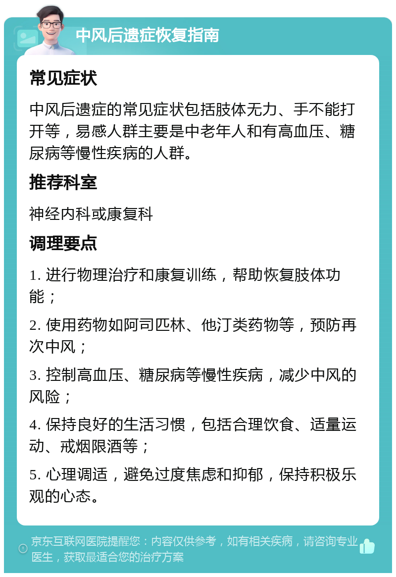 中风后遗症恢复指南 常见症状 中风后遗症的常见症状包括肢体无力、手不能打开等，易感人群主要是中老年人和有高血压、糖尿病等慢性疾病的人群。 推荐科室 神经内科或康复科 调理要点 1. 进行物理治疗和康复训练，帮助恢复肢体功能； 2. 使用药物如阿司匹林、他汀类药物等，预防再次中风； 3. 控制高血压、糖尿病等慢性疾病，减少中风的风险； 4. 保持良好的生活习惯，包括合理饮食、适量运动、戒烟限酒等； 5. 心理调适，避免过度焦虑和抑郁，保持积极乐观的心态。