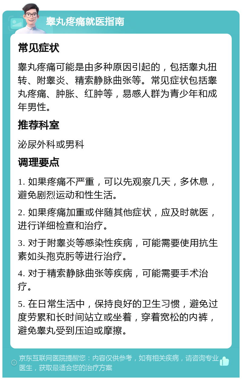 睾丸疼痛就医指南 常见症状 睾丸疼痛可能是由多种原因引起的，包括睾丸扭转、附睾炎、精索静脉曲张等。常见症状包括睾丸疼痛、肿胀、红肿等，易感人群为青少年和成年男性。 推荐科室 泌尿外科或男科 调理要点 1. 如果疼痛不严重，可以先观察几天，多休息，避免剧烈运动和性生活。 2. 如果疼痛加重或伴随其他症状，应及时就医，进行详细检查和治疗。 3. 对于附睾炎等感染性疾病，可能需要使用抗生素如头孢克肟等进行治疗。 4. 对于精索静脉曲张等疾病，可能需要手术治疗。 5. 在日常生活中，保持良好的卫生习惯，避免过度劳累和长时间站立或坐着，穿着宽松的内裤，避免睾丸受到压迫或摩擦。