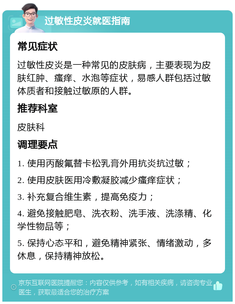 过敏性皮炎就医指南 常见症状 过敏性皮炎是一种常见的皮肤病，主要表现为皮肤红肿、瘙痒、水泡等症状，易感人群包括过敏体质者和接触过敏原的人群。 推荐科室 皮肤科 调理要点 1. 使用丙酸氟替卡松乳膏外用抗炎抗过敏； 2. 使用皮肤医用冷敷凝胶减少瘙痒症状； 3. 补充复合维生素，提高免疫力； 4. 避免接触肥皂、洗衣粉、洗手液、洗涤精、化学性物品等； 5. 保持心态平和，避免精神紧张、情绪激动，多休息，保持精神放松。